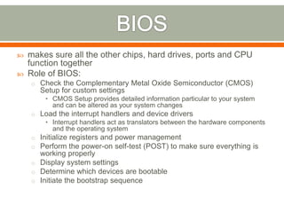    makes sure all the other chips, hard drives, ports and CPU
    function together
   Role of BIOS:
    o Check the Complementary Metal Oxide Semiconductor (CMOS)
       Setup for custom settings
        • CMOS Setup provides detailed information particular to your system
          and can be altered as your system changes
    o Load the interrupt handlers and device drivers
        • Interrupt handlers act as translators between the hardware components
          and the operating system
    o Initialize registers and power management
    o Perform the power-on self-test (POST) to make sure everything is
      working properly
    o Display system settings
    o Determine which devices are bootable
    o Initiate the bootstrap sequence
 