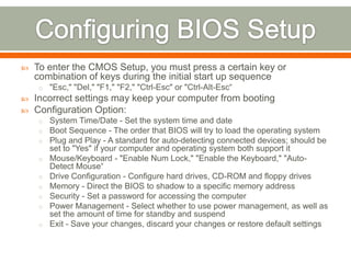    To enter the CMOS Setup, you must press a certain key or
    combination of keys during the initial start up sequence
    o "Esc," "Del," "F1," "F2," "Ctrl-Esc" or "Ctrl-Alt-Esc“
   Incorrect settings may keep your computer from booting
   Configuration Option:
    o System Time/Date - Set the system time and date
    o Boot Sequence - The order that BIOS will try to load the operating system
    o Plug and Play - A standard for auto-detecting connected devices; should be
        set to "Yes" if your computer and operating system both support it
    o   Mouse/Keyboard - "Enable Num Lock," "Enable the Keyboard," "Auto-
        Detect Mouse“
    o   Drive Configuration - Configure hard drives, CD-ROM and floppy drives
    o   Memory - Direct the BIOS to shadow to a specific memory address
    o   Security - Set a password for accessing the computer
    o   Power Management - Select whether to use power management, as well as
        set the amount of time for standby and suspend
    o   Exit - Save your changes, discard your changes or restore default settings
 