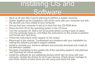    Back up all user files if you're planning to perform a system recovery.
   Gather together all the installation CDs which came with your computer and with
    the devices you have added to your computer.
   Ensure that your computer is set up to boot from the CD-ROM drive.
   Place the first CD for the operating system in the CD drive.
   Turn the computer off. Wait a full 30 seconds before turning it back on again.
    Turn the computer back on, and follow the instructions on the screen to partition
    and format your hard drive.
   Follow the instructions which appear on the screen
   Reconnect to the internet. Troubleshoot any problems with your installation by
    visiting the software provider's support website.
   Install or reinstall your antivirus software and promptly download and install all
    the definition updates.
   Navigate immediately to the update site of the operating system's manufacturer
    and download all critical updates.
   Install the software for any additional devices which did not come with your
    computer. Update the drivers for all of your devices. Check device manager to
    see which version of each driver you are using and check the date.
 