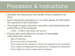   Decodes the instructions and decide what is needed to be
    done
   Each instructions operates on 1 or more pieces of information,
    the operands of the instruction
   The length of each instruction execution cycle determines the
    performance of the computer
    o 4 GHz – 4 billion instructions per second
   Factors that could affect the number of executable
    instructions per second:
    o Size of instruction
    o Size and location of operands
    o Time it takes for the memory to deliver the operand to the processor
    o Time it takes to manipulate the operands to complete the instruction
    o Time it takes to put the results where it belongs
 