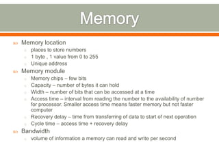    Memory location
    o places to store numbers
    o 1 byte , 1 value from 0 to 255
    o Unique address
   Memory module
    o Memory chips – few bits
    o Capacity – number of bytes it can hold
    o Width – number of bits that can be accessed at a time
    o Access time – interval from reading the number to the availability of number
      for processor. Smaller access time means faster memory but not faster
      computer
    o Recovery delay – time from transferring of data to start of next operation
    o Cycle time – access time + recovery delay
   Bandwidth
    o volume of information a memory can read and write per second
 