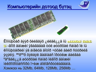 Компьютерийн дотоод бүтэц




Êîìïüþòåð äýýð õèéãäýõ ¿éëäë¿¿ä íü øóóðõàé ñàíàõ
îé -ãîîð äàìæèí ÿâàãääàã òóë øóóðõàé ñàíàõ îé íü
êîìïüþòåðèéí ýä àíãèóä äîòîð ÷óõàë áàéð ñóóðèéã
ýçýëíý. ªºðººð õýëáýë ãàäíààñ îðóóëæ áàéãàà
ºãºãäë¿¿ä øóóðõàé ñàíàõ îéãîîð äàìæèí
ìèêðîïðîöåññîðò î÷èæ áîëîâñðóóëàãäàíà.
Хэмжээ нь 32Mb, 64Mb, 128Mb, 256Mb …
 