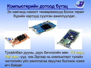 Компьютерийн дотоод бүтэц
 Эх хавтанд нэмэлт төхөөрөмжүүд болох төрөл
     бүрийн картууд суулган ажиллуулдаг..




Тухайлбал дууны, дүрс бичлэгийн мөн TV карт,
FM карт -ууд юм.Эдгээр нь компьютерт тухайн
чиглэлийн үйл ажиллагаа явуулах боломж нэмж
өгч байдөг
 
