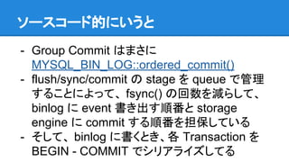 ソースコード的にいうと
- Group Commit はまさに
MYSQL_BIN_LOG::ordered_commit()
- flush/sync/commit の stage を queue で管理
することによって、 fsync() ...