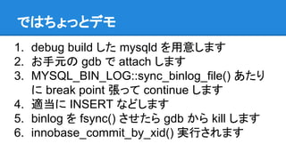 ではちょっとデモ
1. debug build した mysqld を用意します
2. お手元の gdb で attach します
3. MYSQL_BIN_LOG::sync_binlog_file() あたり
に break point 張...