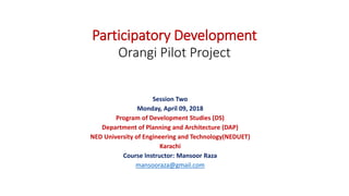 Participatory Development
Orangi Pilot Project
Session Two
Monday, April 09, 2018
Program of Development Studies (DS)
Department of Planning and Architecture (DAP)
NED University of Engineering and Technology(NEDUET)
Karachi
Course Instructor: Mansoor Raza
mansooraza@gmail.com
 