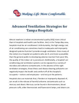 Advanced Ventilation Strategies for
Tampa Hospitals
Almost nowhere is indoor environmental quality (IEQ) more critical
than in hospitals and health care facilities. And, in the Tampa Bay area,
hospitals must be air conditioned. Unfortunately, the high energy cost
of air conditioning can sometimes lead to inadequate and improperly
designed systems that don’t provide enough ventilation. Since many of
the visitors to a hospital are patients who are ill, and more susceptible
than the general public to developing adverse reaction from poor IEQ,
the quality of the indoor air is paramount. Additionally, a hospital’s air
conditioning and ventilation systems can be exposed to a variety of
microbes and airborne contaminants. In the absence of the right
ventilation strategies, these illness and disease bearing pollutants can
negatively impact the health and comfort off all the hospital’s
occupants – visitors and employees – and not just the patients.
Hospitals also use materials that, if broken or improperly disposed of,
can result in the release of harmful airborne contaminants such as
mercury and dioxin. Mercury can be found in thermometers, blood
pressure cuffs, older thermostats and fluorescent lamps, and dioxin can
 