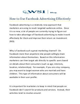 How to Use Facebook Advertising Effectively
Facebook advertising is a relatively new approach that
marketers are using to reach targeted audiences online. Since
it is so new, a lot of people are currently trying to figure out
how to take advantage of Facebook advertising to make it work
effectively for them and improve their return on investment
(ROI).
Why is Facebook such a great marketing channel? On
Facebook more than anywhere else people willingly share
information about themselves. Based on this information
marketers can then target ads directly to specific users based
on details about their consumers (such as age, interests,
location, relationships). For example, if you are a toy company,
you may want to target women who are married and have
children. This type of information about consumers will be
available in their user profile.
It is important for marketers to keep in mind that people on
Facebook don’t search for products and services. Instead, their
activities tend to revolve around:
 