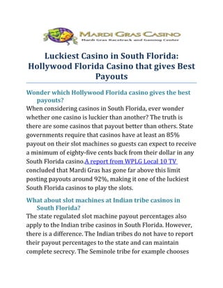 Luckiest Casino in South Florida:
Hollywood Florida Casino that gives Best
                Payouts
Wonder which Hollywood Florida casino gives the best
    payouts?
When considering casinos in South Florida, ever wonder
whether one casino is luckier than another? The truth is
there are some casinos that payout better than others. State
governments require that casinos have at least an 85%
payout on their slot machines so guests can expect to receive
a minimum of eighty-five cents back from their dollar in any
South Florida casino.A report from WPLG Local 10 TV
concluded that Mardi Gras has gone far above this limit
posting payouts around 92%, making it one of the luckiest
South Florida casinos to play the slots.
What about slot machines at Indian tribe casinos in
    South Florida?
The state regulated slot machine payout percentages also
apply to the Indian tribe casinos in South Florida. However,
there is a difference. The Indian tribes do not have to report
their payout percentages to the state and can maintain
complete secrecy. The Seminole tribe for example chooses
 