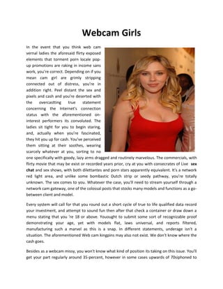 Webcam Girls
In the event that you think web cam
vernal ladies the aforesaid flirty exposed
elements that torment porn locale pop-
up promotions are raking in income sans
work, you’re correct. Depending on if you
mean cam girl are grimly stripping
connected out of distress, you’re in
addition right. Peel distant the sex and
pixels and cash and you’re deserted with
the     overcastting    true     statement
concerning the Internet's connection
status with the aforementioned on-
interest performers its convoluted. The
ladies sit tight for you to begin staring,
and, actually when you’re fascinated,
they hit you up for cash. You’ve perceived
them sitting at their soothes, wearing
scarcely whatever at you, sorting to no
one specifically with goody, lazy arms dragged and routinely marvelous. The commercials, with
flirty movie that may be exist or recorded years prior, cry at you with consecrates of Live sex
chat and sex shows, with both dilettantes and porn stars apparently equivalent. It's a network
red light area, and unlike some bombastic Dutch strip or seedy pathway, you’re totally
unknown. The sex comes to you. Whatever the case, you'll need to stream yourself through a
network cam gateway, one of the colossal posts that stocks many models and functions as a go-
between client and model.

Every system will call for that you round out a short cycle of true to life qualified data record
your investment, and attempt to sound fun then after that check a container or draw down a
menu stating that you 're 18 or above. Youought to submit some sort of recognizable proof
demonstrating your age, yet with models flat, laws universal, and reports filtered,
manufacturing such a marvel as this is a snap. In different statements, underage isn't a
situation. The aforementioned Web cam kingpins may also not exist. We don't know where the
cash goes.

Besides as a webcam missy, you won't know what kind of position its taking on this issue. You'll
get your part regularly around 35-percent, however in some cases upwards of 70siphoned to
 