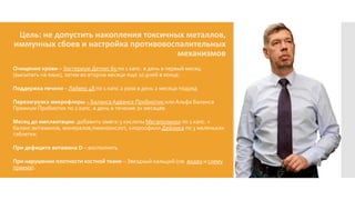 Цель: не допустить накопления токсичных металлов,
иммунных сбоев и настройка противовоспалительных
механизмов
Очищение крови – Зостериум Детокс 65 по 1 капс. в день в первый месяц
(высыпать на язык), затем во втором месяце еще 10 дней в конце.
Поддержка печени – Лайвер 48 по 1 капс.2 раза в день 2 месяца подряд
Перезагрузка микрофлоры – Баланса Адвансе Пробиотик или Альфа Баланса
Премиум Пробиотик по 2 капс. в день в течение 2х месяцев
Месяц до имплантации: добавить омега-3 кислоты Мегаполинол по 1 капс. +
баланс витаминов, минералов,пминокислот, хлороофилл Дейлика по 3 маленьких
таблетки.
При дефиците витамина D – восполнить
При нарушении плотности костной ткани – Звездный кальций (см. видео и схему
приема).
 