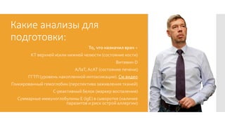 Какие анализы для
подготовки:
То, что назначил врач +
КТ верхней иили нижней челюсти (состояние кости)
Витамин D
АЛаТ,АсАТ (состояние печени)
ГГТП (уровень накопленной интоксикации). См.видео
Гликированный гемоглобин (перспектива заживления тканей)
С-реактивный белок (маркер воспаления)
Суммарные иммуноглобулины E (IgE) в сыворотке (наличие
паразитов и риск острой аллергии)
 
