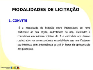 MODALIDADES DE LICITAÇÃO

1. CONVITE

     É a modalidade de licitação entre interessados do ramo
    pertinente ao seu objeto, cadastrados ou não, escolhidos e
    convidados em número mínimo de 3 e estendida aos demais
    cadastrados na correspondente especialidade que manifestarem
    seu interesse com antecedência de até 24 horas da apresentação
    das propostas.
 