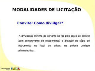 MODALIDADES DE LICITAÇÃO


 Convite: Como divulgar?


  A divulgação mínima do certame se faz pelo envio do convite
 (com comprovante de recebimento) e afixação de cópia do
 instrumento       no   local   de   avisos,   na   própria   unidade
 administrativa.
 