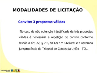 MODALIDADES DE LICITAÇÃO

 Convite: 3 propostas válidas

  No caso da não obtenção injustificada de três propostas
  válidas é necessária a repetição do convite conforme
  dispõe o art. 22, § 7.º, da Lei n.º 8.666/93 e a reiterada
  jurisprudência do Tribunal de Contas da União - TCU.
 