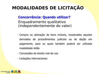 MODALIDADES DE LICITAÇÃO

     Concorrência: Quando utilizar?
     Enquadramento qualitativo
     (independentemente do valor)

 •   Compra ou alienação de bens imóveis, ressalvados aqueles
     derivados de procedimentos judiciais ou de dação em
     pagamento, para os quais também poderá ser utilizada
     modalidade leilão
 •   Concessões de direito real de uso
 •   Licitações internacionais
 