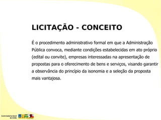 LICITAÇÃO - CONCEITO

É o procedimento administrativo formal em que a Administração
Pública convoca, mediante condições estabelecidas em ato próprio
(edital ou convite), empresas interessadas na apresentação de
propostas para o oferecimento de bens e serviços, visando garantir
a observância do princípio da isonomia e a seleção da proposta
mais vantajosa.
 
