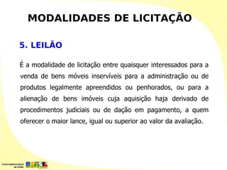 MODALIDADES DE LICITAÇÃO

5. LEILÃO

É a modalidade de licitação entre quaisquer interessados para a
venda de bens móveis inservíveis para a administração ou de
produtos legalmente apreendidos ou penhorados, ou para a
alienação de bens imóveis cuja aquisição haja derivado de
procedimentos judiciais ou de dação em pagamento, a quem
oferecer o maior lance, igual ou superior ao valor da avaliação.
 