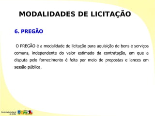 MODALIDADES DE LICITAÇÃO

6. PREGÃO

O PREGÃO é a modalidade de licitação para aquisição de bens e serviços
comuns, independente do valor estimado da contratação, em que a
disputa pelo fornecimento é feita por meio de propostas e lances em
sessão pública.
 