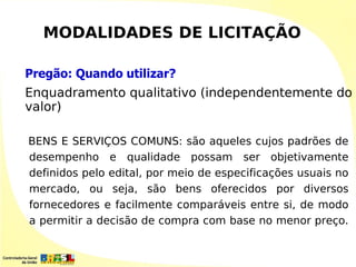 MODALIDADES DE LICITAÇÃO

Pregão: Quando utilizar?
Enquadramento qualitativo (independentemente do
valor)

BENS E SERVIÇOS COMUNS: são aqueles cujos padrões de
desempenho e qualidade possam ser objetivamente
definidos pelo edital, por meio de especificações usuais no
mercado, ou seja, são bens oferecidos por diversos
fornecedores e facilmente comparáveis entre si, de modo
a permitir a decisão de compra com base no menor preço.
 