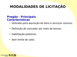 MODALIDADES DE LICITAÇÃO

Pregão - Principais
Características
 
     Utilizado para aquisição de bens e serviços comuns;

 
     Definição do vencedor por meio de lances;

 
     Habilitação posterior;

 
     Sem limite de valor.
 