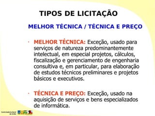 TIPOS DE LICITAÇÃO
MELHOR TÉCNICA / TÉCNICA E PREÇO

•   MELHOR TÉCNICA: Exceção, usado para
    serviços de natureza predominantemente
    intelectual, em especial projetos, cálculos,
    fiscalização e gerenciamento de engenharia
    consultiva e, em particular, para elaboração
    de estudos técnicos preliminares e projetos
    básicos e executivos.

•   TÉCNICA E PREÇO: Exceção, usado na
    aquisição de serviços e bens especializados
    de informática.
 