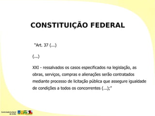 CONSTITUIÇÃO FEDERAL

 “Art. 37 (...)

(...)

XXI - ressalvados os casos especificados na legislação, as
obras, serviços, compras e alienações serão contratados
mediante processo de licitação pública que assegure igualdade
de condições a todos os concorrentes (...);”
 