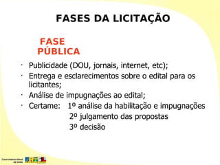 FASES DA LICITAÇÃO

      FASE
      PÚBLICA
•
    Publicidade (DOU, jornais, internet, etc);
•
    Entrega e esclarecimentos sobre o edital para os
    licitantes;
•
    Análise de impugnações ao edital;
•
    Certame: 1º análise da habilitação e impugnações
                2º julgamento das propostas
                3º decisão
 