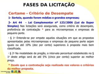 FASES DA LICITAÇÃO
Certame - Critério de Desempate
1- Sorteio, quando forem médias e grandes empresas;
 2- Art 44 - Lei Complementar nº 123/2006 (Lei do Super
Simples) Nas licitações será assegurada, como critério de desempate,
preferência de contratação * para as microempresas e empresas de
pequeno porte.
•  § 1o Entende-se por empate aquelas situações em que as propostas
apresentadas pelas microempresas e empresas de pequeno porte sejam
iguais ou até 10% (dez por cento) superiores à proposta mais bem
classificada.
•
  § 2o Na modalidade de pregão, o intervalo percentual estabelecido no §
1o deste artigo será de até 5% (cinco por cento) superior ao melhor
preço.
 * Desde que a contratação seja realizada nos valores e critérios
da melhor proposta.
 