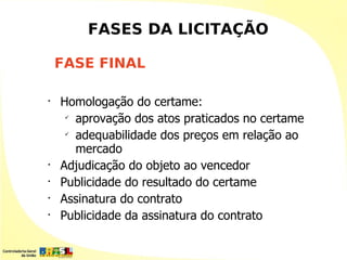 FASES DA LICITAÇÃO

    FASE FINAL

•
    Homologação do certame:
     
       aprovação dos atos praticados no certame
     
       adequabilidade dos preços em relação ao
       mercado
•
    Adjudicação do objeto ao vencedor
•
    Publicidade do resultado do certame
•
    Assinatura do contrato
•
    Publicidade da assinatura do contrato
 