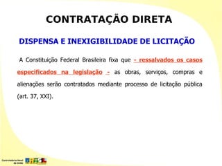 CONTRATAÇÃO DIRETA

DISPENSA E INEXIGIBILIDADE DE LICITAÇÃO

A Constituição Federal Brasileira fixa que - ressalvados os casos

especificados na legislação - as obras, serviços, compras e

alienações serão contratados mediante processo de licitação pública

(art. 37, XXI).
 