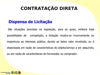 CONTRATAÇÃO DIRETA

 Dispensa de Licitação
São situações previstas na legislação, para as quais, embora haja

possibilidade de   competição, a licitação mostra-se inconveniente ou

inoportuna ao interesse público, devido ao baixo valor envolvido, ou é

dispensada em razão de características do objeto/serviço a ser adquirido,

ou em razão de características do fornecedor ou comprador.
 