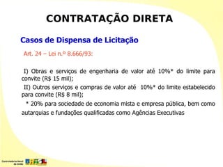 CONTRATAÇÃO DIRETA

Casos de Dispensa de Licitação
Art. 24 – Lei n.º 8.666/93:

 I) Obras e serviços de engenharia de valor até 10%* do limite para
convite (R$ 15 mil);
 II) Outros serviços e compras de valor até 10%* do limite estabelecido
para convite (R$ 8 mil);
 * 20% para sociedade de economia mista e empresa pública, bem como
autarquias e fundações qualificadas como Agências Executivas
 