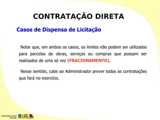 CONTRATAÇÃO DIRETA
Casos de Dispensa de Licitação


 Notar que, em ambos os casos, os limites não podem ser utilizados
para parcelas de obras, serviços ou compras que possam ser
realizados de uma só vez (FRACIONAMENTO).

 Nesse sentido, cabe ao Administrador prever todas as contratações
que fará no exercício.
 