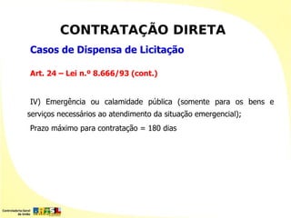 CONTRATAÇÃO DIRETA
Casos de Dispensa de Licitação

Art. 24 – Lei n.º 8.666/93 (cont.)


IV) Emergência ou calamidade pública (somente para os bens e
serviços necessários ao atendimento da situação emergencial);
Prazo máximo para contratação = 180 dias
 
