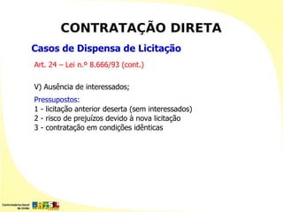 CONTRATAÇÃO DIRETA
Casos de Dispensa de Licitação
Art. 24 – Lei n.º 8.666/93 (cont.)

V) Ausência de interessados;
Pressupostos:
1 - licitação anterior deserta (sem interessados)
2 - risco de prejuízos devido à nova licitação
3 - contratação em condições idênticas
 