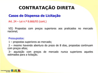 CONTRATAÇÃO DIRETA
Casos de Dispensa de Licitação
Art. 24 – Lei n.º 8.666/93 (cont.)

 VII) Propostas com preços superiores aos praticados no mercado
nacional;

 Pressupostos:
 1 – propostas superiores ao mercado;
 2 – mesmo havendo abertura do prazo de 8 dias, propostas continuam
com preços altos;
 3– aquisição com preços de mercado nunca superiores aqueles
estimados para a licitação.
 