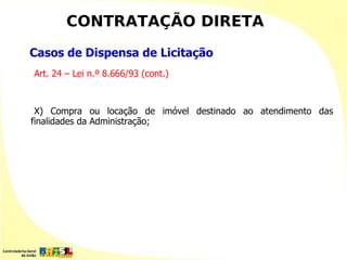 CONTRATAÇÃO DIRETA
Casos de Dispensa de Licitação
Art. 24 – Lei n.º 8.666/93 (cont.)



 X) Compra ou locação de imóvel destinado ao atendimento das
finalidades da Administração;
 