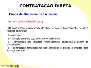 CONTRATAÇÃO DIRETA

 Casos de Dispensa de Licitação

Art. 24 – Lei n.º 8.666/93 (cont.)

 XI) Contratação remanescente de obra, serviço ou fornecimento, devido à
rescisão contratual
  Pressupostos:
  1 – licitação anterior, cujo contrato foi rescindido
  2 – convocação dos licitantes remanescentes, obedecida a ordem de
classificação
  3 – contratação remanescente nas condições e preços oferecidos pelo
licitante vencedor
 