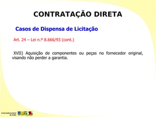 CONTRATAÇÃO DIRETA

 Casos de Dispensa de Licitação
Art. 24 – Lei n.º 8.666/93 (cont.)


 XVII) Aquisição de componentes ou peças no fornecedor original,
visando não perder a garantia.
 