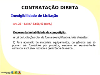 CONTRATAÇÃO DIRETA
Inexigibilidade de Licitação

 Art. 25 – Lei n.º 8.666/93 (cont.)


 Decorre da inviabilidade de competição.
 A Lei de Licitações cita, de forma exemplificativa, três situações:
 I) Para aquisição de materiais, equipamentos, ou gêneros que só
possam ser fornecidos por produtor, empresa ou representante
comercial exclusivo, vedada a preferência de marca.
 