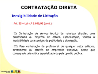 CONTRATAÇÃO DIRETA
Inexigibilidade de Licitação

 Art. 25 – Lei n.º 8.666/93 (cont.)


 II) Contratação de serviço técnico de natureza singular, com
profissionais ou empresa de notória especialização, vedada a
inexigibilidade para serviços de publicidade e divulgação.

 III) Para contratação de profissional de qualquer setor artístico,
diretamente ou através de empresário exclusivo, desde que
consagrado pela crítica especializada ou pela opinião pública.
 