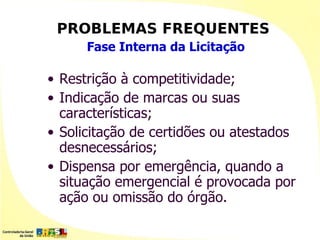 PROBLEMAS FREQUENTES
      Fase Interna da Licitação

• Restrição à competitividade;
• Indicação de marcas ou suas
  características;
• Solicitação de certidões ou atestados
  desnecessários;
• Dispensa por emergência, quando a
  situação emergencial é provocada por
  ação ou omissão do órgão.
 