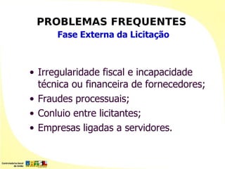 PROBLEMAS FREQUENTES
      Fase Externa da Licitação



• Irregularidade fiscal e incapacidade
  técnica ou financeira de fornecedores;
• Fraudes processuais;
• Conluio entre licitantes;
• Empresas ligadas a servidores.
 