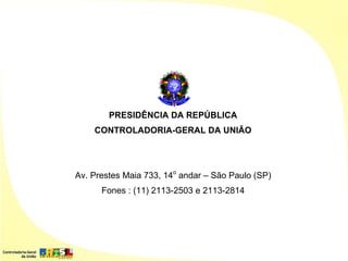 PRESIDÊNCIA DA REPÚBLICA
    CONTROLADORIA-GERAL DA UNIÃO




Av. Prestes Maia 733, 14o andar – São Paulo (SP)
      Fones : (11) 2113-2503 e 2113-2814
 