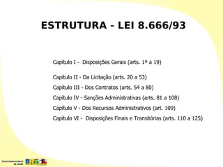 ESTRUTURA - LEI 8.666/93


  Capítulo I - Disposições Gerais (arts. 1º a 19)

  Capítulo II - Da Licitação (arts. 20 a 53)
  Capítulo III - Dos Contratos (arts. 54 a 80)
  Capítulo IV - Sanções Administrativas (arts. 81 a 108)
  Capítulo V - Dos Recursos Administrativos (art. 109)
  Capítulo VI - Disposições Finais e Transitórias (arts. 110 a 125)
 