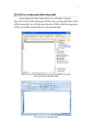 1
รูจักกับโปรแกรม Microsoft Office Word 2007
Microsoft Office 2007 ไดรับการพัฒนาใหสามารถทํางานไดเหนือกวา Microsoft
Office 2003 โดยไมโครซอฟตจะสนับสนุนรูปแบบไฟลแบบ XML และเพิ่มชุดเสริมสําหรับการบันทึก
เปนไฟล Acrobat (PDF) นอกจากนั้น Microsoft Office 2007 ยังไดรับการเพิ่มในสวนของลูกเลนและ
ฟงกชันการทํางานใหมีความเปนมืออาชีพมากกวา Microsoft Office 2003
หนาตาของโปรแกรม MS-Word 2003
หนาตาของโปรแกรม MS-Word 2007
 