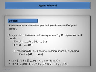 A. E. O. D.
División
Adecuada para consultas que incluyen la expresión “para
todos”.
Si r y s son relaciones de los esquemas R y S respectivamente
donde
R = (A1, …, Am, B1, …, Bn)
S = (B1, …, Bn)
El resultado de r  s es una relación sobre el esquema
R – S = (A1, …, Am)
r  s = { t | t   R-S(r)   u  s ( tu  r ) }
r  s =  R-S(R) -  R-S(( R-S(R) X S) -  R-S, S(R))
 