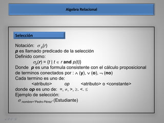 A. E. O. D.
Notación:  p(r)
p es llamado predicado de la selección
Definido como:
p(r) = {t | t  r and p(t)}
Donde p es una formula consistente con el cálculo proposicional
de terminos conectados por :  (y),  (o),  (no)
Cada termino es uno de:
<atributo> op <atributo> o <constante>
donde op es uno de: =, , >, . <. 
Ejemplo de selección:
 nombre=“Pedro Pérez” (Estudiante)
Selección
 
