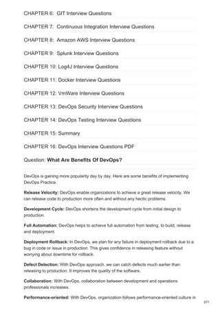 CHAPTER 6: GIT Interview Questions
CHAPTER 7: Continuous Integration Interview Questions
CHAPTER 8: Amazon AWS Interview Questions
CHAPTER 9: Splunk Interview Questions
CHAPTER 10: Log4J Interview Questions
CHAPTER 11: Docker Interview Questions
CHAPTER 12: VmWare Interview Questions
CHAPTER 13: DevOps Security Interview Questions
CHAPTER 14: DevOps Testing Interview Questions
CHAPTER 15: Summary
CHAPTER 16: DevOps Interview Questions PDF
Question: What Are Benefits Of DevOps?
DevOps is gaining more popularity day by day. Here are some benefits of implementing
DevOps Practice.
Release Velocity: DevOps enable organizations to achieve a great release velocity. We
can release code to production more often and without any hectic problems.
Development Cycle: DevOps shortens the development cycle from initial design to
production.
Full Automation: DevOps helps to achieve full automation from testing, to build, release
and deployment.
Deployment Rollback: In DevOps, we plan for any failure in deployment rollback due to a
bug in code or issue in production. This gives confidence in releasing feature without
worrying about downtime for rollback.
Defect Detection: With DevOps approach, we can catch defects much earlier than
releasing to production. It improves the quality of the software.
Collaboration: With DevOps, collaboration between development and operations
professionals increases.
Performance-oriented: With DevOps, organization follows performance-oriented culture in
2/71
 